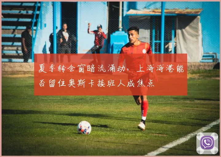 夏季转会窗暗流涌动，上海海港能否留住奥斯卡接班人成焦点