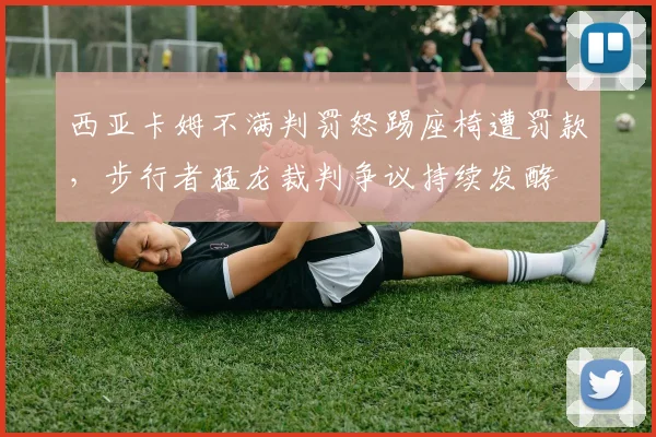西亚卡姆不满判罚怒踢座椅遭罚款，步行者猛龙裁判争议持续发酵