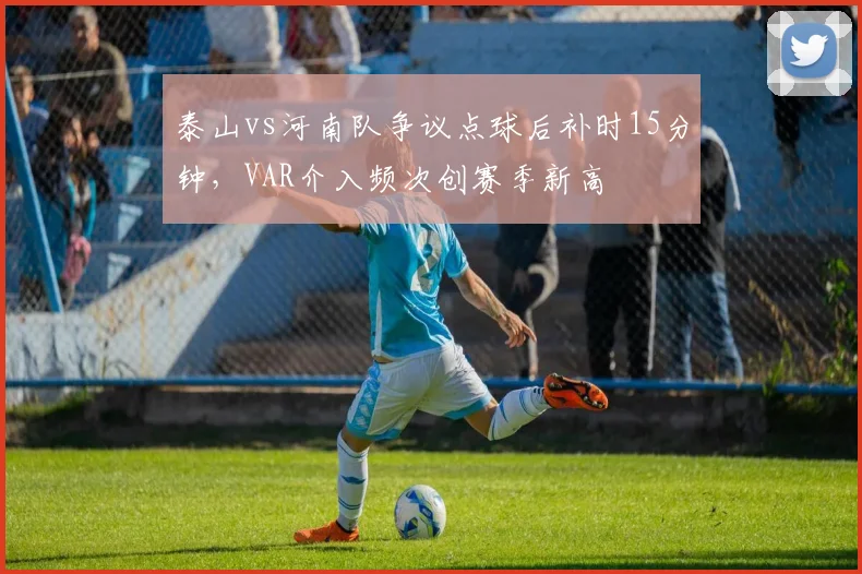 泰山vs河南队争议点球后补时15分钟，VAR介入频次创赛季新高