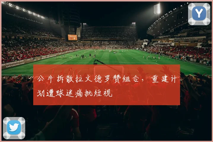 公牛拆散拉文德罗赞组合，重建计划遭球迷痛批短视